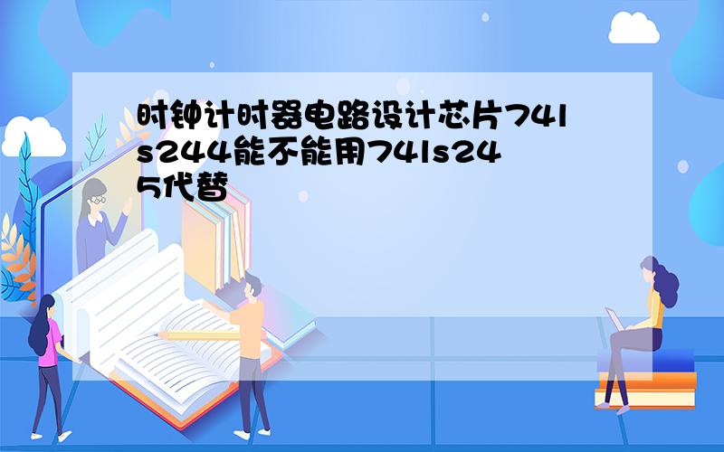 时钟计时器电路设计芯片74ls244能不能用74ls245代替