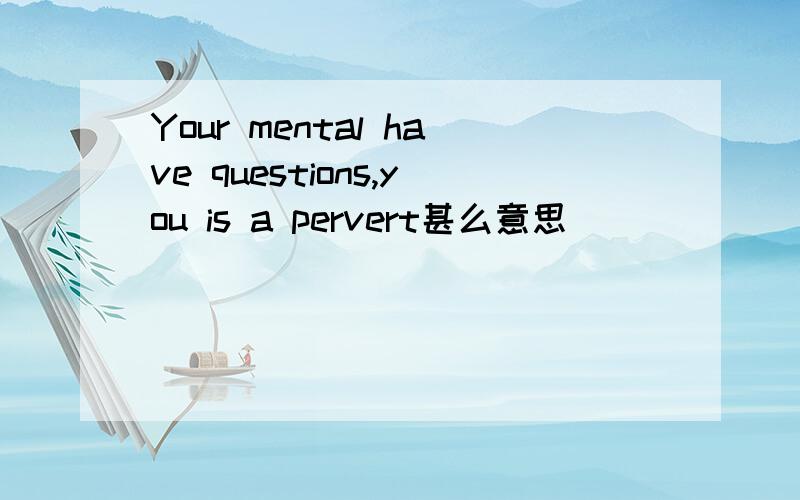 Your mental have questions,you is a pervert甚么意思