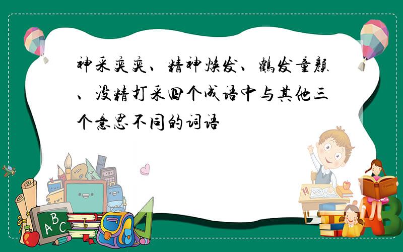 神采奕奕、精神焕发、鹤发童颜、没精打采四个成语中与其他三个意思不同的词语