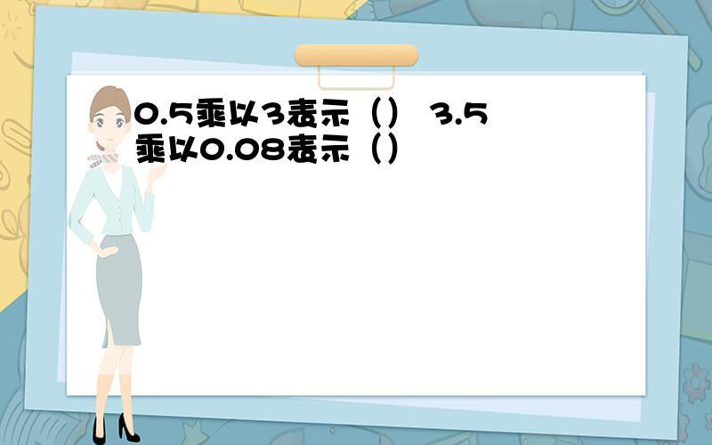 0.5乘以3表示（） 3.5乘以0.08表示（）