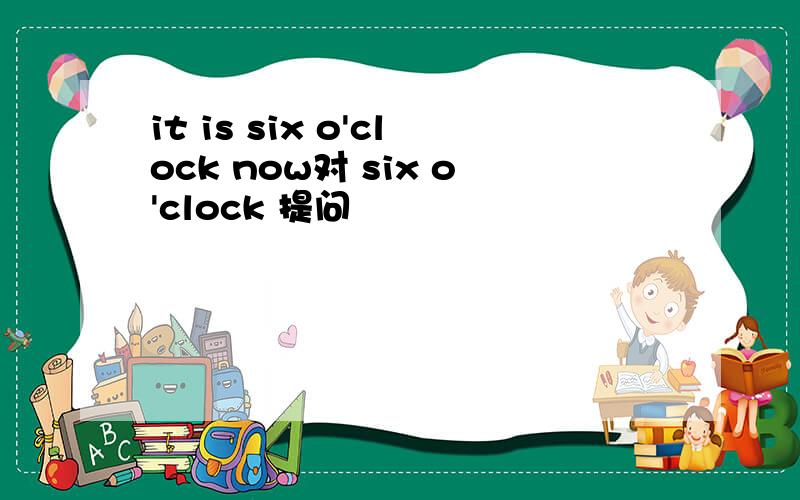 it is six o'clock now对 six o'clock 提问