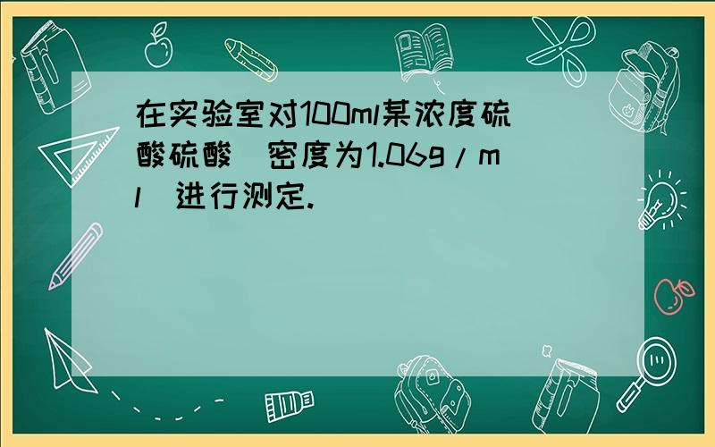 在实验室对100ml某浓度硫酸硫酸（密度为1.06g/ml）进行测定.