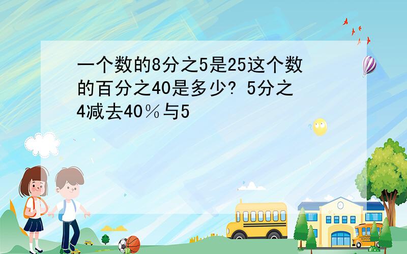 一个数的8分之5是25这个数的百分之40是多少? 5分之4减去40％与5