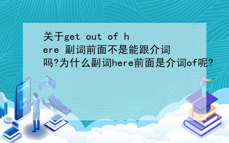 关于get out of here 副词前面不是能跟介词吗?为什么副词here前面是介词of呢?