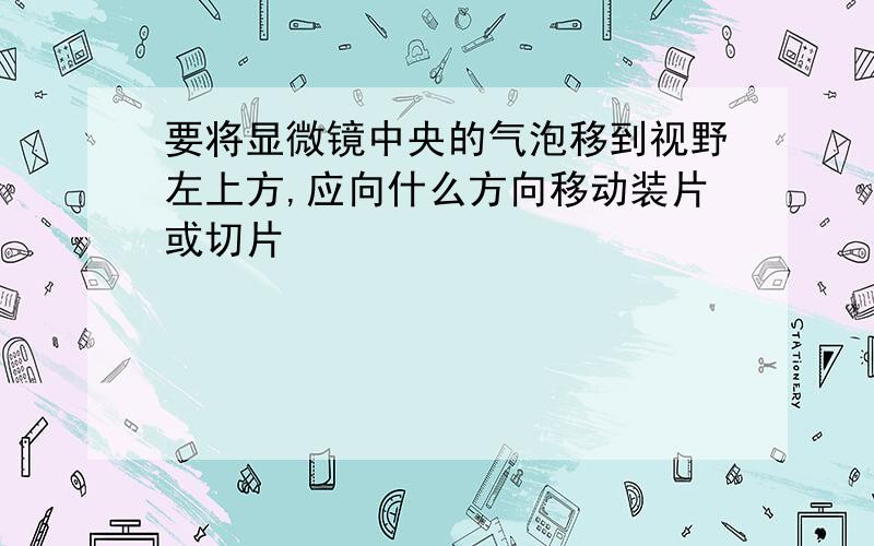 要将显微镜中央的气泡移到视野左上方,应向什么方向移动装片或切片