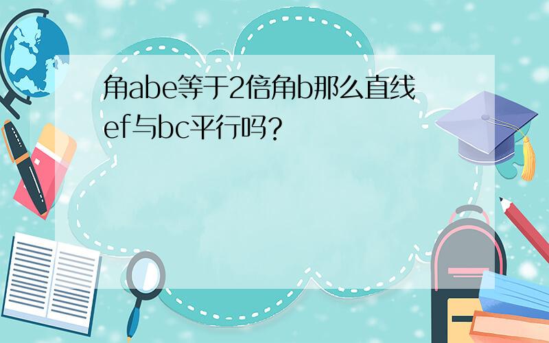 角abe等于2倍角b那么直线ef与bc平行吗？