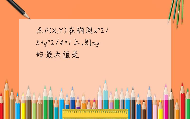 点P(X,Y)在椭圆x^2/5+y^2/4=1上,则xy的最大值是