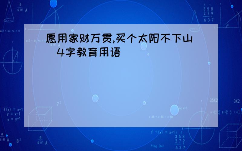 愿用家财万贯,买个太阳不下山（4字教育用语）