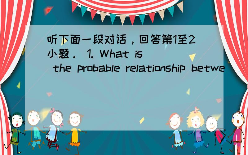 听下面一段对话，回答第1至2小题。 1. What is the probable relationship betwe