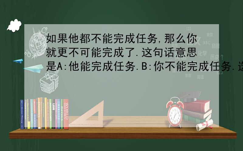 如果他都不能完成任务,那么你就更不可能完成了.这句话意思是A:他能完成任务.B:你不能完成任务.选( )