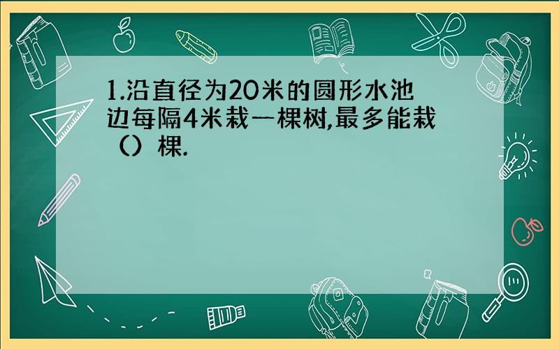 1.沿直径为20米的圆形水池边每隔4米栽一棵树,最多能栽（）棵.