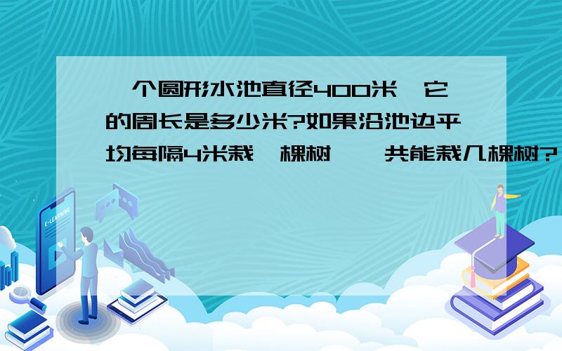 一个圆形水池直径400米,它的周长是多少米?如果沿池边平均每隔4米栽一棵树,一共能栽几棵树?