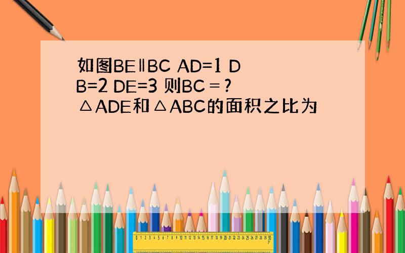 如图BE‖BC AD=1 DB=2 DE=3 则BC＝?△ADE和△ABC的面积之比为