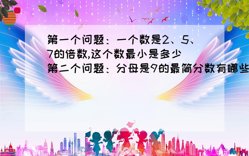 第一个问题：一个数是2、5、7的倍数,这个数最小是多少 第二个问题：分母是9的最简分数有哪些【全都要写