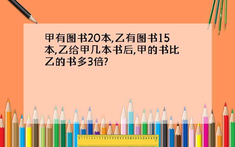 甲有图书20本,乙有图书15本,乙给甲几本书后,甲的书比乙的书多3倍?