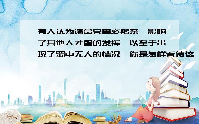 有人认为诸葛亮事必躬亲,影响了其他人才智的发挥,以至于出现了蜀中无人的情况,你是怎样看待这一问题的?