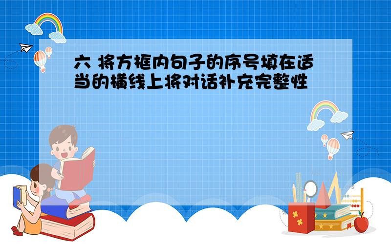 六 将方框内句子的序号填在适当的横线上将对话补充完整性