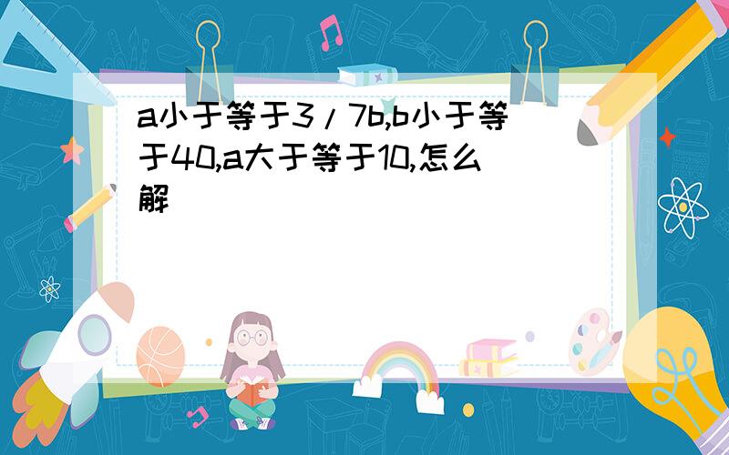 a小于等于3/7b,b小于等于40,a大于等于10,怎么解