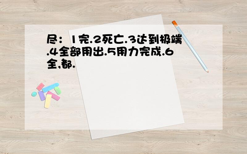 尽：1完.2死亡.3达到极端.4全部用出.5用力完成.6全,都.