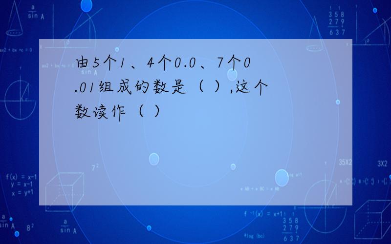 由5个1、4个0.0、7个0.01组成的数是（ ）,这个数读作（ ）