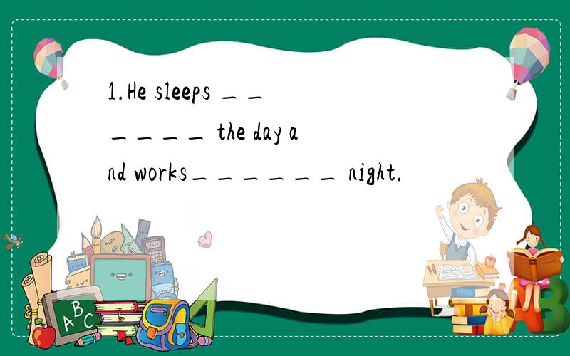 1.He sleeps ______ the day and works______ night.