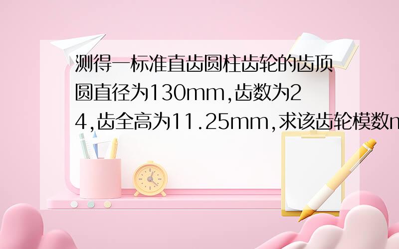 测得一标准直齿圆柱齿轮的齿顶圆直径为130mm,齿数为24,齿全高为11.25mm,求该齿轮模数m和齿顶高系数.