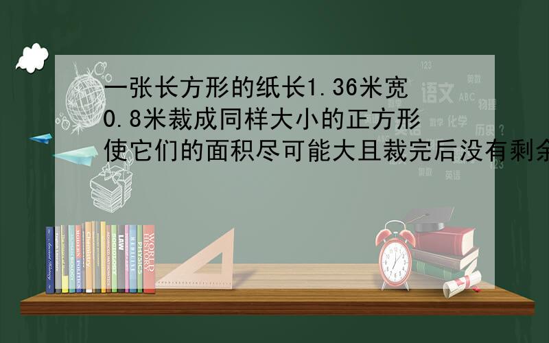 一张长方形的纸长1.36米宽0.8米裁成同样大小的正方形使它们的面积尽可能大且裁完后没有剩余共可裁出多少个