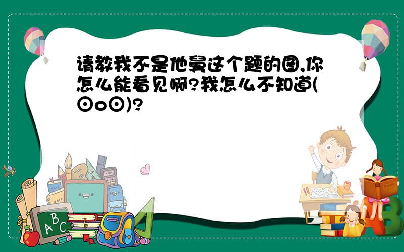 请教我不是他舅这个题的图,你怎么能看见啊?我怎么不知道(⊙o⊙)?