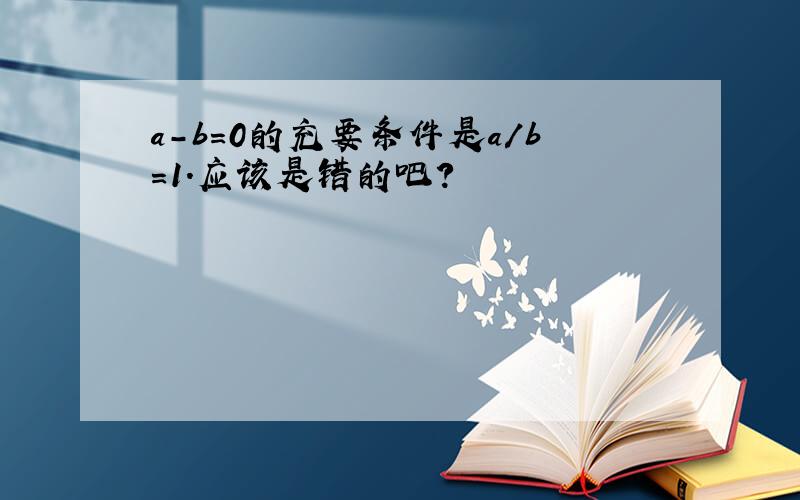 a-b=0的充要条件是a/b=1.应该是错的吧?