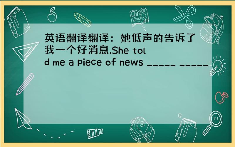 英语翻译翻译：她低声的告诉了我一个好消息.She told me a piece of news _____ _____