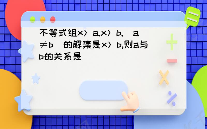 不等式组x＞a.x＞b.(a≠b)的解集是x＞b,则a与b的关系是( )