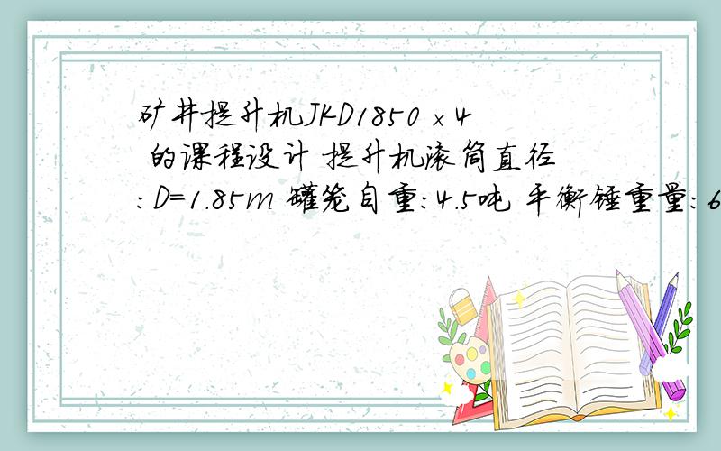 矿井提升机JKD1850×4 的课程设计 提升机滚筒直径：D=1.85m 罐笼自重：4.5吨 平衡锤重量：6吨 提升高度