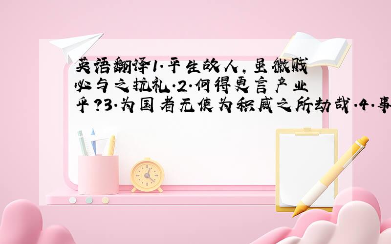 英语翻译1.平生故人,虽微贱必与之抗礼.2.何得更言产业乎?3.为国者无使为积威之所劫哉.4.事不目见耳闻而臆断其有无,