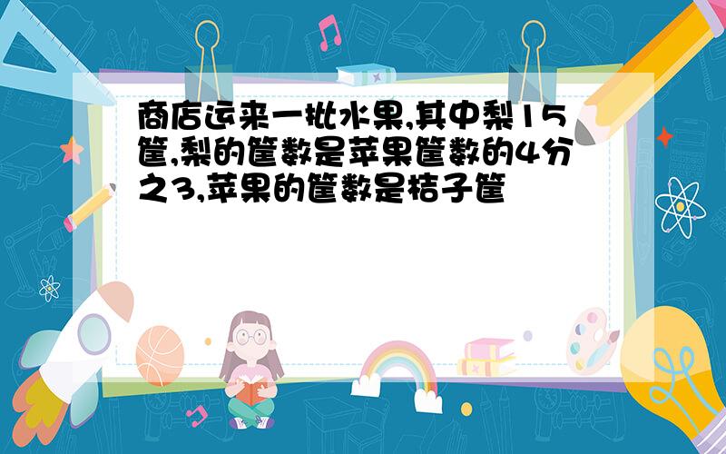 商店运来一批水果,其中梨15筐,梨的筐数是苹果筐数的4分之3,苹果的筐数是桔子筐