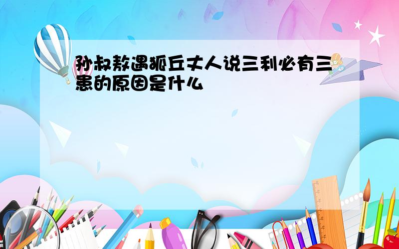 孙叔敖遇狐丘丈人说三利必有三患的原因是什么