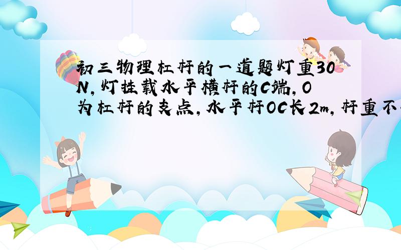 初三物理杠杆的一道题灯重30N,灯挂载水平横杆的C端,O为杠杆的支点,水平杆OC长2m,杆重不计,BC长0.5m,绳子B