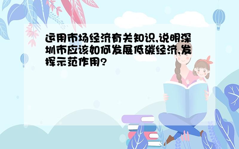 运用市场经济有关知识,说明深圳市应该如何发展低碳经济,发挥示范作用?