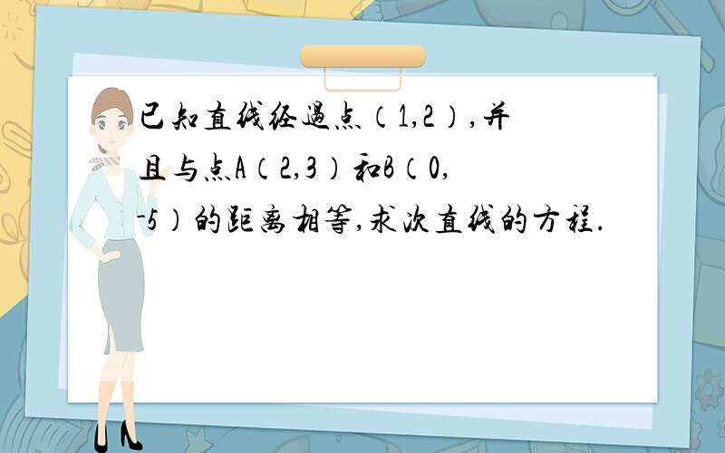 已知直线经过点（1,2）,并且与点A（2,3）和B（0,-5）的距离相等,求次直线的方程.