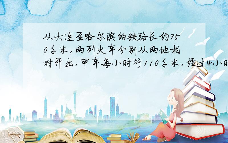 从大连至哈尔滨的铁路长约950千米,两列火车分别从两地相对开出,甲车每小时行110千米,经过4小时两车相遇