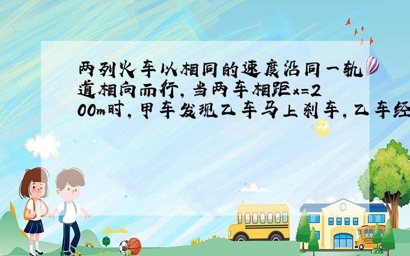 两列火车以相同的速度沿同一轨道相向而行,当两车相距x=200m时,甲车发现乙车马上刹车,乙车经2s后才发现甲车而紧急刹车