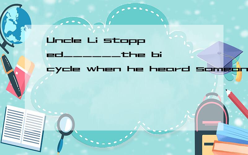 Uncle Li stopped______the bicycle when he heard someone knoc