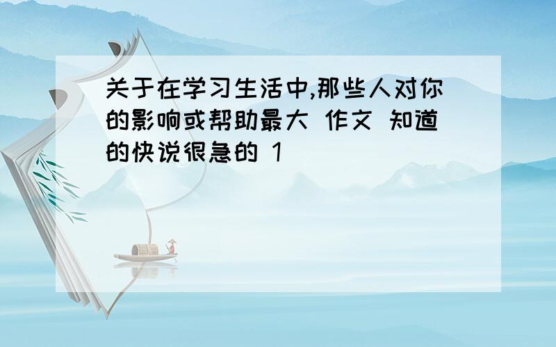 关于在学习生活中,那些人对你的影响或帮助最大 作文 知道的快说很急的 1