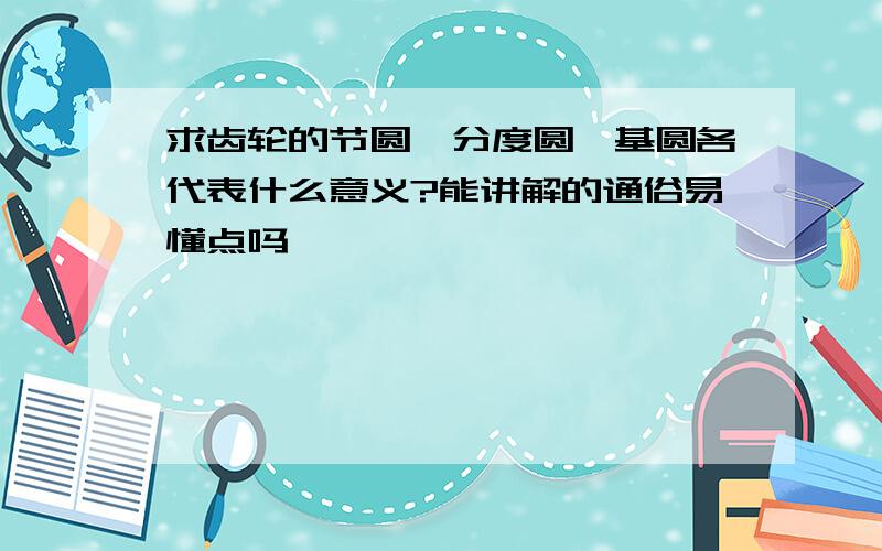 求齿轮的节圆,分度圆,基圆各代表什么意义?能讲解的通俗易懂点吗