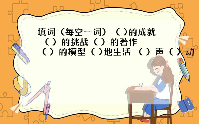 填词（每空一词）（ )的成就 （ ）的挑战（ ）的著作 （ ）的模型（ )地生活 （ ）声（ ）动