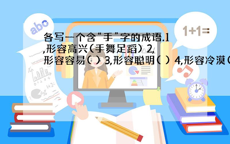 各写一个含“手”字的成语.1,形容高兴(手舞足蹈) 2,形容容易( ) 3,形容聪明( ) 4,形容冷漠( ) 5,形容