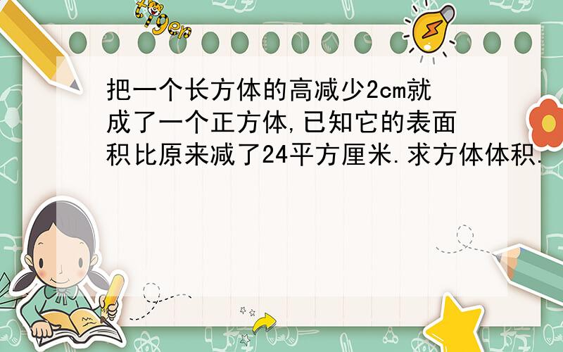 把一个长方体的高减少2cm就成了一个正方体,已知它的表面积比原来减了24平方厘米.求方体体积.（底面是正方形,它是一个四