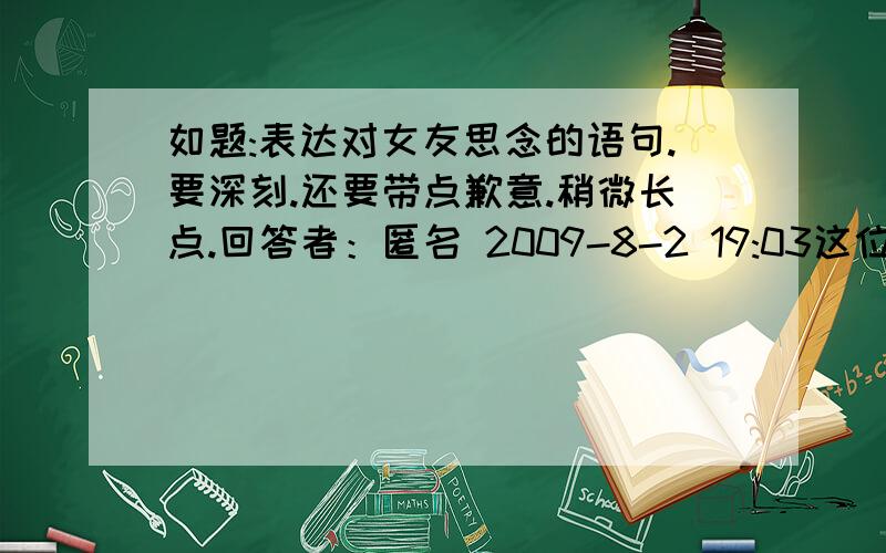 如题:表达对女友思念的语句.要深刻.还要带点歉意.稍微长点.回答者：匿名 2009-8-2 19:03这位兄弟的比较有创