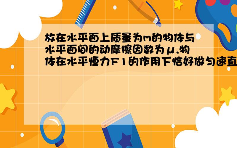 放在水平面上质量为m的物体与水平面间的动摩擦因数为μ,物体在水平恒力F1的作用下恰好做匀速直线运动