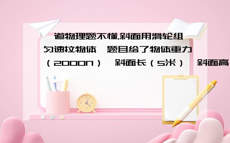 一道物理题不懂.斜面用滑轮组匀速拉物体,题目给了物体重力（2000N）,斜面长（5米）,斜面高,（3米）滑轮组机械效率（