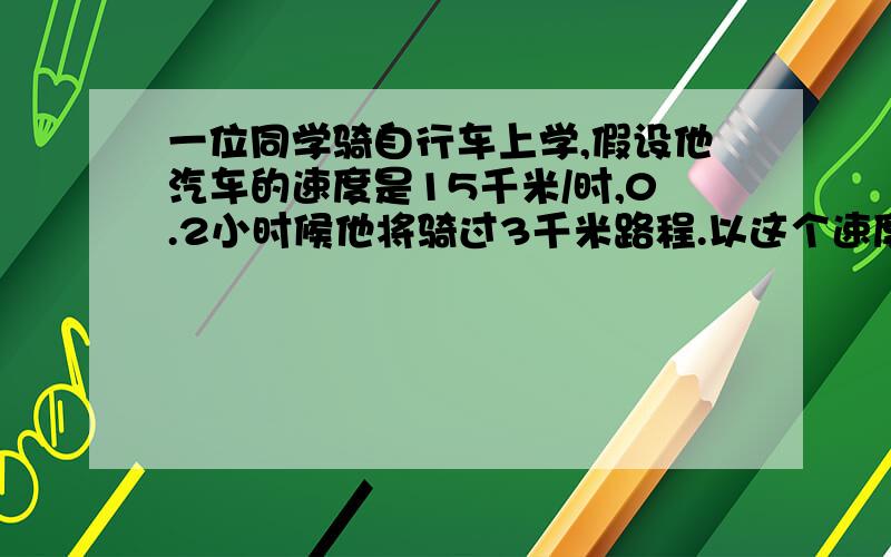 一位同学骑自行车上学,假设他汽车的速度是15千米/时,0.2小时候他将骑过3千米路程.以这个速度到达4千米以外的学校,需